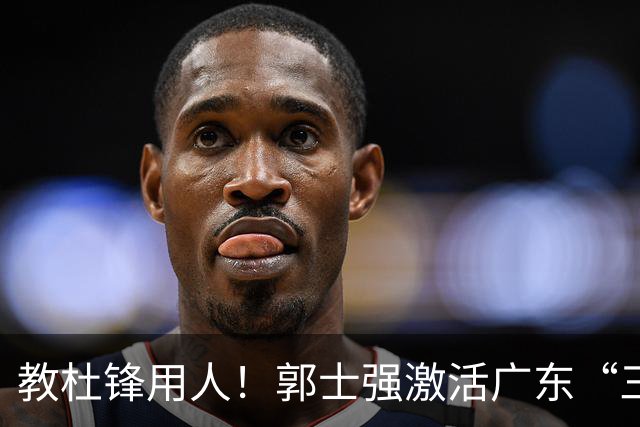 教杜锋用人！郭士强激活广东“三王炸”，有望成宏远新帅第一人选